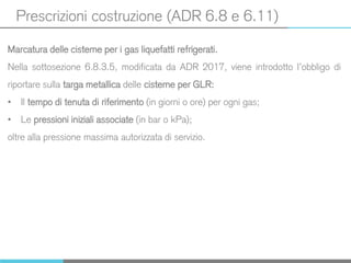 Prescrizioni costruzione (ADR 6.8 e 6.11)
Marcatura delle cisterne per i gas liquefatti refrigerati.
Nella sottosezione 6.8.3.5, modificata da ADR 2017, viene introdotto l’obbligo di
riportare sulla targa metallica delle cisterne per GLR:
• Il tempo di tenuta di riferimento (in giorni o ore) per ogni gas;
• Le pressioni iniziali associate (in bar o kPa);
oltre alla pressione massima autorizzata di servizio.
 