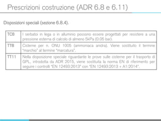 Prescrizioni costruzione (ADR 6.8 e 6.11)
Disposizioni speciali (sezione 6.8.4).
TC8 I serbatoi in lega o in alluminio possono essere progettati per resistere a una
pressione esterna di calcolo di almeno 5kPa (0.05 bar).
TT8 Cisterne per n. ONU 1005 (ammoniaca anidra). Viene sostituito il termine
“marchio” al termine “marcatura”.
TT11 Nella disposizione speciale riguardante le prove sulle cisterne per il trasporto di
GPL, introdotta da ADR 2015, viene sostituita la norma EN di riferimento per
seguire i controlli “EN 12493:2013” con “EN 12493:2013 + A1:2014”.
 