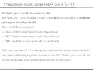 Prescrizioni costruzione (ADR 6.8 e 6.11)
Contenitori per il trasporto alla rinfusa flessibili.
Dall’ADR 2017 viene introdotto il nuovo codice BK3 corrispondente ai contenitori
per trasporto alla rinfusa flessibili.
Ora i codici BK sono i seguenti:
o BK1: Contenitore per trasporto alla rinfusa chiuso;
o BK2: Contenitore per trasporto alla rinfusa telonato;
o BK3: Contenitore per trasporto alla rinfusa flessibile.
Nella nuova sezione 6.11.5 e nelle quattro sottosezioni di questa, vengono fornite le
prescrizioni relative alla progettazione e costruzione dei contenitori per il trasporto alla
rinfusa flessibili BK3 ed ai controlli e prove che essi devono subire.
 