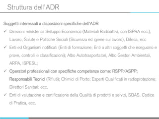 Struttura dell’ADR
Soggetti interessati a disposizioni specifiche dell’ADR
 Direzioni ministeriali Sviluppo Economico (Materiali Radioattivi, con ISPRA ecc.),
Lavoro, Salute e Politiche Sociali (Sicurezza ed igiene sul lavoro), Difesa, ecc
 Enti ed Organismi notificati (Enti di formazione; Enti o altri soggetti che eseguono e
prove, controlli e classificazioni); Albo Autotrasportatori, Albo Gestori Ambientali,
ARPA, ISPESL;
 Operatori professionali con specifiche competenze come: RSPP/ASPP;
Responsabili Tecnici (Rifiuti); Chimici di Porto; Esperti Qualificati in radioprotezione;
Direttori Sanitari; ecc.
 Enti di valutazione e certificazione della Qualità di prodotti e servizi, SQAS, Codice
di Pratica, ecc.
 