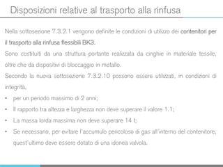 Disposizioni relative al trasporto alla rinfusa
Nella sottosezione 7.3.2.1 vengono definite le condizioni di utilizzo dei contenitori per
il trasporto alla rinfusa flessibili BK3.
Sono costituiti da una struttura portante realizzata da cinghie in materiale tessile,
oltre che da dispositivi di bloccaggio in metallo.
Secondo la nuova sottosezione 7.3.2.10 possono essere utilizzati, in condizioni di
integrità,
• per un periodo massimo di 2 anni;
• Il rapporto tra altezza e larghezza non deve superare il valore 1.1;
• La massa lorda massima non deve superare 14 t;
• Se necessario, per evitare l’accumulo pericoloso di gas all’interno del contenitore,
quest’ultimo deve essere dotato di una idonea valvola.
 