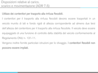 Disposizioni relative al carico,
scarico e movimentazione (ADR 7.5)
Utilizzo dei contenitori per trasporto alla rinfusa flessibili.
I contenitori per il trasporto alla rinfusa flessibili devono essere trasportati in un
veicolo munito di lati e fondo rigidi di altezza corrispondente ad almeno due terzi
dell’altezza del contenitore per il trasporto alla rinfusa flessibile. Il veicolo deve essere
equipaggiato di una funzione di controllo della stabilità del veicolo conformemente al
Regolamento ONU n. 131-11.
Vengono inoltre fornite particolari istruzioni per lo stivaggio. I contenitori flessibili non
possono essere impilati.
 