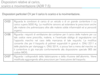 Disposizioni relative al carico,
scarico e movimentazione (ADR 7.5)
Disposizioni particolari CV per il carico lo scarico e la movimentazione.
CV22 Riguarda le condizioni di carico di un veicolo o di un grande contenitore il cui
carico supera 5000 Kg. Le modifiche servono ad estendere le prescrizioni anche
alle materie che polimerizzano oltre alle materie solide infiammabili ed ai perossidi
organici.
CV36 Riguarda i requisiti di ventilazione dei container per il carico delle materie per cui
tale codice viene prescritto, materie, e l’eventuale obbligo di segnalazione con
l’apposito marchio nel caso della mancanza di tale requisito. La modifica
consente che per il trasporto di polimeri espansibili in granuli n. ONU 2211 e
delle plastiche per stampaggi n. ONU 3314, si possa fare a meno del marchio se
il contenitore è già marcato conformemente alla disposizione speciale 965 del
codice IMDG.
CV37 Riguarda i sottoprodotti della fabbricazione e della rifusione dell’alluminio. Viene
modificata aggiungendo altre prescrizioni per l’esecuzione del trasporto.
 
