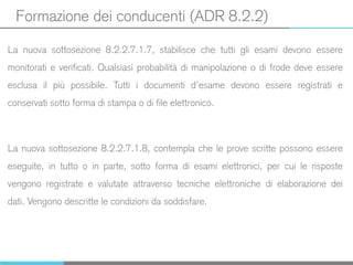 Formazione dei conducenti (ADR 8.2.2)
La nuova sottosezione 8.2.2.7.1.7, stabilisce che tutti gli esami devono essere
monitorati e verificati. Qualsiasi probabilità di manipolazione o di frode deve essere
esclusa il più possibile. Tutti i documenti d’esame devono essere registrati e
conservati sotto forma di stampa o di file elettronico.
La nuova sottosezione 8.2.2.7.1.8, contempla che le prove scritte possono essere
eseguite, in tutto o in parte, sotto forma di esami elettronici, per cui le risposte
vengono registrate e valutate attraverso tecniche elettroniche di elaborazione dei
dati. Vengono descritte le condizioni da soddisfare.
 