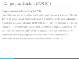 Campo di applicazione (ADR 9.1)
Soppressione della categoria dei veicoli “OX”.
Nella definizione dei tipi di veicolo viene soppressa la categoria di veicolo “OX” già
definito come “un veicolo destinato al trasporto di perossido di idrogeno stabilizzato o
in soluzione acquosa stabilizzata contenente più del 60% di perossido d’idrogeno
(classe 5.1, n. ONU 2015) in cisterne fisse o smontabili di capacità superiore a 1 m3
o in contenitori-cisterna o cisterne mobili di capacità individuale superiore a 3 m3”.
Conseguentemente questa tipologia di veicolo viene inserita nel modello “FL”.
Nel modello del certificato di approvazione viene eliminata la voce “OX”.
 