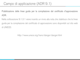 Campo di applicazione (ADR 9.1)
Pubblicazione delle linee guida per la compilazione del certificato d’approvazione
ADR.
Nella sottosezione 9.1.3.1 viene inserito un rinvio alla nota che stabilisce che le linee
guida per la compilazione del certificato di approvazione sono disponibili sul sito web
di UNECE:
http://www.unece.org/trans/danger/danger.html
 