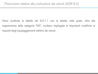 Prescrizioni relative alla costruzione dei veicoli (ADR 9.2)
Viene sostituita la tabella del 9.2.1.1 con la tabella nella quale, oltre alla
soppressione della categoria “OX”, risultano riepilogate le importanti modifiche ai
requisiti degli equipaggiamenti elettrici dei veicoli.
 