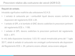 Prescrizioni relative alla costruzione dei veicoli (ADR 9.2)
Requisiti dei serbatoi.
Introdotte significative modifiche alla sottosezione 9.2.4.3.
• I serbatoi di carburante per i combustibili liquidi devono essere conformi alle
disposizioni del regolamento ECE n.34.
• I serbatoi di GPL e le bombole di GNC devono soddisfare le prescrizioni pertinenti
del regolamento ECE n. 1106.
• I serbatoi di GPL devono soddisfare le prescrizioni pertinenti del regolamento
ECE n. 677.
In virtù della disposizione transitoria 1.6.5.16 i veicoli immatricolati prima del 1° luglio
2017, dotati di serbatoi di carburante non omologati conformemente alle disposizioni
del Regolamento ECE n. 34, potranno essere utilizzati, senza essere adeguati.
 