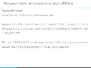 Prescrizioni relative alla costruzione dei veicoli (ADR 9.2)
Requisiti del motore.
La sottosezione 9.2.4.4 è completamente riscritta.
Vengono introdotte importanti prescrizioni riguardo l’utilizzo sui veicoli di motori
alimentati a GPL e CNG, per i quali si richiede la rispondenza ai regolamenti ECE
1106 e ECE 667.
Per i veicoli EX/II e EX/III, si vieta esplicitamente l’utilizzo dei carburanti liquidi con
punto di infiammabilità inferiore a 55°C e dei gas come carburante.
 