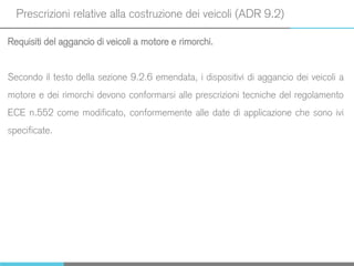 Prescrizioni relative alla costruzione dei veicoli (ADR 9.2)
Requisiti del aggancio di veicoli a motore e rimorchi.
Secondo il testo della sezione 9.2.6 emendata, i dispositivi di aggancio dei veicoli a
motore e dei rimorchi devono conformarsi alle prescrizioni tecniche del regolamento
ECE n.552 come modificato, conformemente alle date di applicazione che sono ivi
specificate.
 
