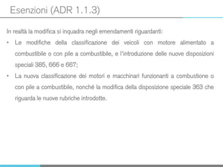 Esenzioni (ADR 1.1.3)
In realtà la modifica si inquadra negli emendamenti riguardanti:
• Le modifiche della classificazione dei veicoli con motore alimentato a
combustibile o con pile a combustibile, e l’introduzione delle nuove disposizioni
speciali 385, 666 e 667;
• La nuova classificazione dei motori e macchinari funzionanti a combustione o
con pile a combustibile, nonché la modifica della disposizione speciale 363 che
riguarda le nuove rubriche introdotte.
 