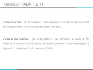 Definizioni (ADR 1.2.1)
Durata di servizio – per le bombole e i tubi compositi, il numero di anni autorizzati
per il mantenimento in servizio della bombola o del tubo.
Durata di vita nominale – per le bombole e i tubi compositi, la durata di vita
massima (in numero di anni) secondo la quale la bombola o il tubo è progettato e
approvato conformemente alla norma applicabile.
 