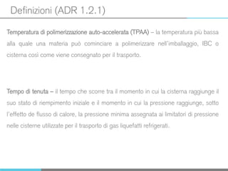 Definizioni (ADR 1.2.1)
Temperatura di polimerizzazione auto-accelerata (TPAA) – la temperatura più bassa
alla quale una materia può cominciare a polimerizzare nell’imballaggio, IBC o
cisterna così come viene consegnato per il trasporto.
Tempo di tenuta – il tempo che scorre tra il momento in cui la cisterna raggiunge il
suo stato di riempimento iniziale e il momento in cui la pressione raggiunge, sotto
l’effetto de flusso di calore, la pressione minima assegnata ai limitatori di pressione
nelle cisterne utilizzate per il trasporto di gas liquefatti refrigerati.
 