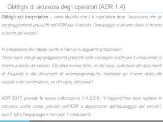 Obblighi di sicurezza degli operatori (ADR 1.4)
Obblighi del trasportatore – viene stabilito che il trasportatore deve “assicurarsi che gli
equipaggiamenti prescritti nell’ADR per il veicolo, l’equipaggio e alcune classi si trovino
a bordo del veicolo”.
In precedenza allo stesso punto si forniva la seguente prescrizione:
“assicurarsi che gli equipaggiamenti prescritti nelle consegne scritte per il conducente si
trovino a bordo del veicolo. Ciò deve essere fatto, se del caso, sulla base dei documenti
di trasporto e dei documenti di accompagnamento, mediante un esame visivo del
veicolo o dei contenitori e, se del caso, del carico”.
ADR 2017 prevede la nuova sottosezione 1.4.2.2.6: “il trasportatore deve mettere le
istruzioni scritte come previsto nell’ADR a disposizione dell’equipaggio del veicolo”,
quindi tutto l’equipaggio e non solo il conducente.
 