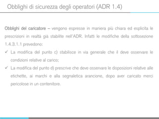 Obblighi di sicurezza degli operatori (ADR 1.4)
Obblighi del caricatore – vengono espresse in maniera più chiara ed esplicita le
prescrizioni in realtà già stabilite nell’ADR. Infatti le modifiche della sottosezione
1.4.3.1.1 prevedono:
 La modifica del punto c) stabilisce in via generale che il deve osservare le
condizioni relative al carico;
 La modifica del punto d) prescrive che deve osservare le disposizioni relative alle
etichette, ai marchi e alla segnaletica arancione, dopo aver caricato merci
pericolose in un contenitore.
 