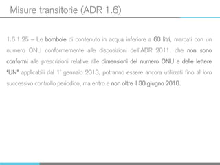 Misure transitorie (ADR 1.6)
1.6.1.25 – Le bombole di contenuto in acqua inferiore a 60 litri, marcati con un
numero ONU conformemente alle disposizioni dell’ADR 2011, che non sono
conformi alle prescrizioni relative alle dimensioni del numero ONU e delle lettere
“UN” applicabili dal 1° gennaio 2013, potranno essere ancora utilizzati fino al loro
successivo controllo periodico, ma entro e non oltre il 30 giugno 2018.
 