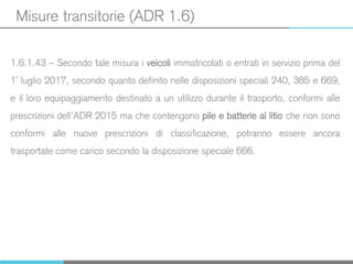 Misure transitorie (ADR 1.6)
1.6.1.43 – Secondo tale misura i veicoli immatricolati o entrati in servizio prima del
1° luglio 2017, secondo quanto definito nelle disposizioni speciali 240, 385 e 669,
e il loro equipaggiamento destinato a un utilizzo durante il trasporto, conformi alle
prescrizioni dell’ADR 2015 ma che contengono pile e batterie al litio che non sono
conformi alle nuove prescrizioni di classificazione, potranno essere ancora
trasportate come carico secondo la disposizione speciale 666.
 