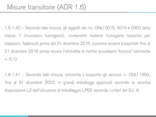 Misure transitorie (ADR 1.6)
1.6.1.40 – Secondo tale misura, gli oggetti dei nn. ONU 0015, 0016 e 0303 della
classe 1 (munizioni fumogene), contenenti materie fumogene tossiche per
inalazioni, fabbricati prima del 31 dicembre 2016, possono essere trasportati fino al
31 dicembre 2018 senza recare l’etichetta di rischio sussidiario “tossico” (etichetta
n. 6.1).
1.6.1.41 – Secondo tale misura, consente il trasporto gli aerosol, n. ONU 1950,
fino al 31 dicembre 2022, in grandi imballaggi approvati secondo la vecchia
disposizione L2 dell’istruzione di imballaggio LP02 secondo i criteri del G.I. III.
 