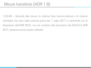 Misure transitorie (ADR 1.6)
1.6.3.46 – Secondo tale misura, le cisterne fisse (veicoli-cisterna) e le cisterne
smontabili che sono state costruite prima del 1° luglio 2017 in conformità con le
disposizioni dell’ADR 2015, ma non conformi alle prescrizioni del 6.8.2.2.3 ADR
2017, potranno ancora essere utilizzate.
 