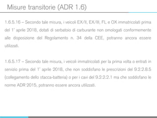 Misure transitorie (ADR 1.6)
1.6.5.16 – Secondo tale misura, i veicoli EX/II, EX/III, FL e OX immatricolati prima
del 1° aprile 2018, dotati di serbatoio di carburante non omologati conformemente
alle disposizione del Regolamento n. 34 della CEE, potranno ancora essere
utilizzati.
1.6.5.17 – Secondo tale misura, i veicoli immatricolati per la prima volta o entrati in
servizio prima del 1° aprile 2018, che non soddisfano le prescrizioni del 9.2.2.8.5
(collegamento dello stacca-batteria) o per i cavi del 9.2.2.2.1 ma che soddisfano le
norme ADR 2015, potranno essere ancora utilizzati.
 