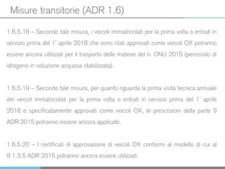 Misure transitorie (ADR 1.6)
1.6.5.18 – Secondo tale misura, i veicoli immatricolati per la prima volta o entrati in
servizio prima del 1° aprile 2018 che sono stati approvati come veicoli OX potranno
essere ancora utilizzati per il trasporto delle materie del n. ONU 2015 (perossido di
idrogeno in soluzione acquosa stabilizzata).
1.6.5.19 – Secondo tale misura, per quanto riguarda la prima visita tecnica annuale
dei veicoli immatricolati per la prima volta o entrati in servizio prima del 1° aprile
2018 e specificatamente approvati come veicoli OX, le prescrizioni della parte 9
ADR 2015 potranno essere ancora applicate.
1.6.5.20 – I certificati di approvazione di veicoli OX conformi al modello di cui al
9.1.3.5 ADR 2015 potranno ancora essere utilizzati.
 