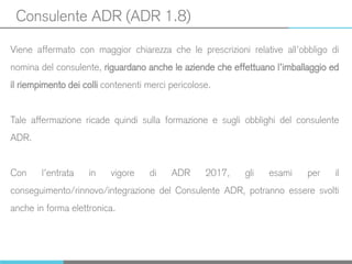 Consulente ADR (ADR 1.8)
Viene affermato con maggior chiarezza che le prescrizioni relative all’obbligo di
nomina del consulente, riguardano anche le aziende che effettuano l’imballaggio ed
il riempimento dei colli contenenti merci pericolose.
Tale affermazione ricade quindi sulla formazione e sugli obblighi del consulente
ADR.
Con l’entrata in vigore di ADR 2017, gli esami per il
conseguimento/rinnovo/integrazione del Consulente ADR, potranno essere svolti
anche in forma elettronica.
 