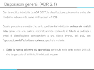 Disposizioni generali (ADR 2.1)
Con la modifica introdotta da ADR 2017, la classificazione può avvenire anche alle
condizioni indicate nella nuova sottosezione 2.1.2.8.
Questa procedura ammette che, se lo speditore ha individuato, su base dei risultati
delle prove, che una materia nominativamente contenuta in tabella A soddisfa i
criteri di classificazione corrispondenti a una classe diversa, egli può, con
l’approvazione dell’autorità competente, spedire la materia:
o Sotto la rubrica collettiva più appropriata contenuta nelle sotto sezioni 2.2.x.3,
che tenga conto di tutti i rischi individuati; oppure
 
