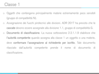 Classe 1
o Oggetti che contengono principalmente materie estremamente poco sensibili
(gruppo di compatibilità N).
o Assegnazione dei fuochi pirotecnici alle divisioni. ADR 2017 ha previsto che le
cascate devono essere assegnate alla divisione 1.1, gruppo di compatibilità G.
o Documento di classificazione. La nuova sottosezione 2.2.1.1.9 stabilisce che
l’autorità competente quando assegna alla classe 1 un oggetto o una materie,
deve confermare l’assegnazione al richiedente per iscritto. Tale documento
rilasciato dall’autorità competente prende il nome di documento di
classificazione.
 