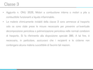 Classe 3
• Aggiunto n. ONU 3528, Motori a combustione interna o motori a pila a
combustibile funzionanti a liquido infiammabile.
• Le materie chimicamente instabili della classe 3 sono ammesse al trasporto
solo se sono state prese le misure necessarie per prevenire un’eventuale
decomposizione pericolosa o polimerizzazione pericolosa nelle normali condizioni
di trasporto. Si fa riferimento alla disposizione speciale 386. A tal fine, è
necessario, in particolare, assicurarsi che i recipienti e le cisterne non
contengano alcuna materia suscettibile di favorire tali reazioni.
 
