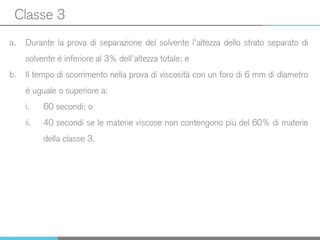 Classe 3
a. Durante la prova di separazione del solvente l’altezza dello strato separato di
solvente è inferiore al 3% dell’altezza totale; e
b. Il tempo di scorrimento nella prova di viscosità con un foro di 6 mm di diametro
è uguale o superiore a:
i. 60 secondi; o
ii. 40 secondi se le materie viscose non contengono più del 60% di materie
della classe 3.
 