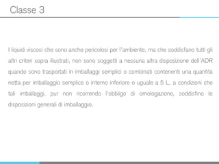 Classe 3
I liquidi viscosi che sono anche pericolosi per l’ambiente, ma che soddisfano tutti gli
altri criteri sopra illustrati, non sono soggetti a nessuna altra disposizione dell’ADR
quando sono trasportati in imballaggi semplici o combinati contenenti una quantità
netta per imballaggio semplice o interno inferiore o uguale a 5 L, a condizioni che
tali imballaggi, pur non ricorrendo l’obbligo di omologazione, soddisfino le
disposizioni generali di imballaggio.
 