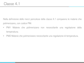 Classe 4.1
Nella definizione delle merci pericolose della classe 4.1 compaiono le materie che
polimerizzano, con codice PM:
• PM1 Materie che polimerizzano non necessitante una regolazione della
temperatura;
• PM2 Materie che polimerizzano necessitante una regolazione di temperatura.
 