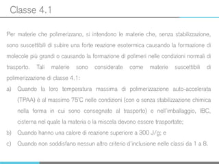 Classe 4.1
Per materie che polimerizzano, si intendono le materie che, senza stabilizzazione,
sono suscettibili di subire una forte reazione esotermica causando la formazione di
molecole più grandi o causando la formazione di polimeri nelle condizioni normali di
trasporto. Tali materie sono considerate come materie suscettibili di
polimerizzazione di classe 4.1:
a) Quando la loro temperatura massima di polimerizzazione auto-accelerata
(TPAA) è al massimo 75°C nelle condizioni (con o senza stabilizzazione chimica
nella forma in cui sono consegnate al trasporto) e nell’imballaggio, IBC,
cisterna nel quale la materia o la miscela devono essere trasportate;
b) Quando hanno una calore di reazione superiore a 300 J/g; e
c) Quando non soddisfano nessun altro criterio d’inclusione nelle classi da 1 a 8.
 