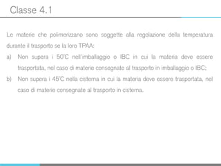 Classe 4.1
Le materie che polimerizzano sono soggette alla regolazione della temperatura
durante il trasporto se la loro TPAA:
a) Non supera i 50°C nell’imballaggio o IBC in cui la materia deve essere
trasportata, nel caso di materie consegnate al trasporto in imballaggio o IBC;
b) Non supera i 45°C nella cisterna in cui la materia deve essere trasportata, nel
caso di materie consegnate al trasporto in cisterna.
 