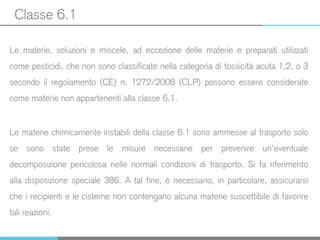 Classe 6.1
Le materie, soluzioni e miscele, ad eccezione delle materie e preparati utilizzati
come pesticidi, che non sono classificate nella categoria di tossicità acuta 1,2, o 3
secondo il regolamento (CE) n. 1272/2008 (CLP) possono essere considerate
come materie non appartenenti alla classe 6.1.
Le materie chimicamente instabili della classe 6.1 sono ammesse al trasporto solo
se sono state prese le misure necessarie per prevenire un’eventuale
decomposizione pericolosa nelle normali condizioni di trasporto. Si fa riferimento
alla disposizione speciale 386. A tal fine, è necessario, in particolare, assicurarsi
che i recipienti e le cisterne non contengano alcuna materie suscettibile di favorire
tali reazioni.
 