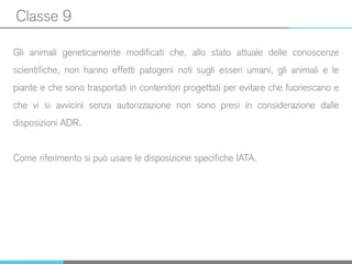 Classe 9
Gli animali geneticamente modificati che, allo stato attuale delle conoscenze
scientifiche, non hanno effetti patogeni noti sugli esseri umani, gli animali e le
piante e che sono trasportati in contenitori progettati per evitare che fuoriescano e
che vi si avvicini senza autorizzazione non sono presi in considerazione dalle
disposizioni ADR.
Come riferimento si può usare le disposizione specifiche IATA.
 