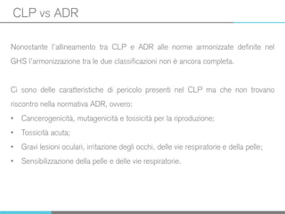 CLP vs ADR
Nonostante l’allineamento tra CLP e ADR alle norme armonizzate definite nel
GHS l’armonizzazione tra le due classificazioni non è ancora completa.
Ci sono delle caratteristiche di pericolo presenti nel CLP ma che non trovano
riscontro nella normativa ADR, ovvero:
• Cancerogenicità, mutagenicità e tossicità per la riproduzione;
• Tossicità acuta;
• Gravi lesioni oculari, irritazione degli occhi, delle vie respiratorie e della pelle;
• Sensibilizzazione della pelle e delle vie respiratorie.
 