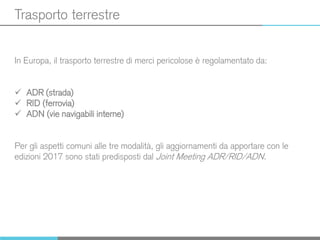 Trasporto terrestre
In Europa, il trasporto terrestre di merci pericolose è regolamentato da:
 ADR (strada)
 RID (ferrovia)
 ADN (vie navigabili interne)
Per gli aspetti comuni alle tre modalità, gli aggiornamenti da apportare con le
edizioni 2017 sono stati predisposti dal Joint Meeting ADR/RID/ADN.
 