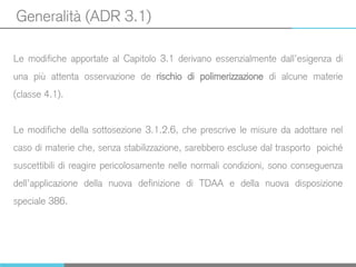 Generalità (ADR 3.1)
Le modifiche apportate al Capitolo 3.1 derivano essenzialmente dall’esigenza di
una più attenta osservazione de rischio di polimerizzazione di alcune materie
(classe 4.1).
Le modifiche della sottosezione 3.1.2.6, che prescrive le misure da adottare nel
caso di materie che, senza stabilizzazione, sarebbero escluse dal trasporto poiché
suscettibili di reagire pericolosamente nelle normali condizioni, sono conseguenza
dell’applicazione della nuova definizione di TDAA e della nuova disposizione
speciale 386.
 