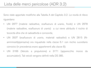 Lista delle merci pericolose (ADR 3.2)
Sono state apportate modifiche alla Tabella A del Capitolo 3.2. Le novità di rilievo
riguardano:
• UN 2977 (materie radioattive, esafluoruro di uranio, fissile) e UN 2978
(materie radioattive, esafluoruro di uranio) a cui viene attribuito il rischio di
tossicità oltre che di radioattività e corrosività;
• UN 3507 (esafluoruro di uranio, materiali radioattivi) e UN 2815 (N-
amminoetilpiperiazina) ora inquadrate nella classe 6.1 con rischio sussidiario
corrosivo (in precedenza erano appartenenti alla classe 8);
• UN 3166 (Veicolo a propulsione) e 3171 (apparecchio mosso da
accumulatori). Tali veicoli vengono definiti nella DS 385.
 