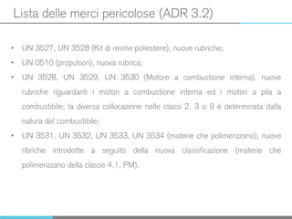 Lista delle merci pericolose (ADR 3.2)
• UN 3527, UN 3528 (Kit di resine poliestere), nuove rubriche;
• UN 0510 (propulsori), nuova rubrica;
• UN 3528, UN 3529, UN 3530 (Motore a combustione interna), nuove
rubriche riguardanti i motori a combustione interna ed i motori a pila a
combustibile; la diversa collocazione nelle classi 2, 3 o 9 è determinata dalla
natura del combustibile;
• UN 3531, UN 3532, UN 3533, UN 3534 (materie che polimerizzano), nuove
ribriche introdotte a seguito della nuova classificazione (materie che
polimerizzano della classe 4.1, PM).
 