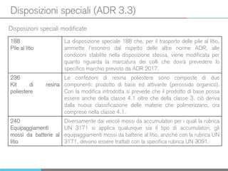 Disposizioni speciali (ADR 3.3)
Disposizioni speciali modificate
188
Pile al litio
La disposizione speciale 188 che, per il trasporto delle pile al litio,
ammette l’esonero dal rispetto delle altre norme ADR, alle
condizioni stabilite nella disposizione stessa, viene modificata per
quanto riguarda la marcatura dei colli che dovrà prevedere lo
specifico marchio previsto da ADR 2017.
236
Kit di resina
poliestere
Le confezioni di resina poliestere sono composte di due
componenti: prodotto di base ed attivante (perossido organico).
Con la modifica introdotta si prevede che il prodotto di base possa
essere anche della classe 4.1 oltre che della classe 3. ciò deriva
dalla nuova classificazione delle materie che polimerizzano, ora
comprese nella classe 4.1.
240
Equipaggiamenti
mossi da batterie al
litio
Diversamente dai veicoli mossi da accumulatori per i quali la rubrica
UN 3171 si applica qualunque sia il tipo di accumulatori, gli
equipaggiamenti mossi da batterie al litio, anziché con la rubrica UN
3171, devono essere trattati con la specifica rubrica UN 3091.
 