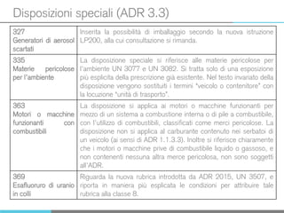 Disposizioni speciali (ADR 3.3)
327
Generatori di aerosol
scartati
Inserita la possibilità di imballaggio secondo la nuova istruzione
LP200, alla cui consultazione si rimanda.
335
Materie pericolose
per l’ambiente
La disposizione speciale si riferisce alle materie pericolose per
l’ambiente UN 3077 e UN 3082. Si tratta solo di una esposizione
più esplicita della prescrizione già esistente. Nel testo invariato della
disposizione vengono sostituiti i termini “veicolo o contenitore” con
la locuzione “unità di trasporto”.
363
Motori o macchine
funzionanti con
combustibili
La disposizione si applica ai motori o macchine funzionanti per
mezzo di un sistema a combustione interna o di pile a combustibile,
con l’utilizzo di combustibili, classificati come merci pericolose. La
disposizione non si applica al carburante contenuto nei serbatoi di
un veicolo (ai sensi di ADR 1.1.3.3). Inoltre si riferisce chiaramente
che i motori o macchine prive di combustibile liquido o gassoso, e
non contenenti nessuna altra merce pericolosa, non sono soggetti
all’ADR.
369
Esafluoruro di uranio
in colli
Riguarda la nuova rubrica introdotta da ADR 2015, UN 3507, e
riporta in maniera più esplicata le condizioni per attribuire tale
rubrica alla classe 8.
 