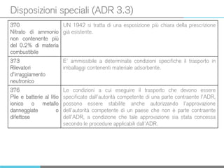 Disposizioni speciali (ADR 3.3)
370
Nitrato di ammonio
non contenente più
del 0.2% di materia
combustibile
UN 1942 si tratta di una esposizione più chiara della prescrizione
già esistente.
373
Rilevatori
d’irraggiamento
neutronico
E’ ammissibile a determinate condizioni specifiche il trasporto in
imballaggi contenenti materiale adsorbente.
376
Pile e batterie al litio
ionico o metallo
danneggiate o
difettose
Le condizioni a cui eseguire il trasporto che devono essere
specificate dall’autorità competente di una parte contraente l’ADR,
possono essere stabilite anche autorizzando l’approvazione
dell’autorità competente di un paese che non è parte contraente
dell’ADR, a condizione che tale approvazione sia stata concessa
secondo le procedure applicabili dall’ADR.
 