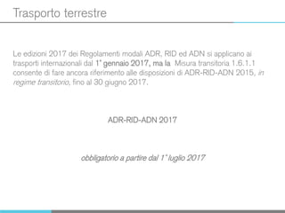 Trasporto terrestre
Le edizioni 2017 dei Regolamenti modali ADR, RID ed ADN si applicano ai
trasporti internazionali dal 1° gennaio 2017, ma la Misura transitoria 1.6.1.1
consente di fare ancora riferimento alle disposizioni di ADR-RID-ADN 2015, in
regime transitorio, fino al 30 giugno 2017.
ADR-RID-ADN 2017
obbligatorio a partire dal 1° luglio 2017
 