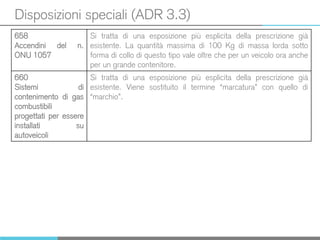 Disposizioni speciali (ADR 3.3)
658
Accendini del n.
ONU 1057
Si tratta di una esposizione più esplicita della prescrizione già
esistente. La quantità massima di 100 Kg di massa lorda sotto
forma di collo di questo tipo vale oltre che per un veicolo ora anche
per un grande contenitore.
660
Sistemi di
contenimento di gas
combustibili
progettati per essere
installati su
autoveicoli
Si tratta di una esposizione più esplicita della prescrizione già
esistente. Viene sostituito il termine “marcatura” con quello di
“marchio”.
 