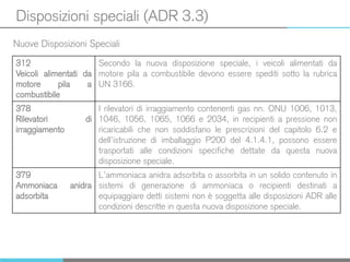 Disposizioni speciali (ADR 3.3)
Nuove Disposizioni Speciali
312
Veicoli alimentati da
motore pila a
combustibile
Secondo la nuova disposizione speciale, i veicoli alimentati da
motore pila a combustibile devono essere spediti sotto la rubrica
UN 3166.
378
Rilevatori di
irraggiamento
I rilevatori di irraggiamento contenenti gas nn. ONU 1006, 1013,
1046, 1056, 1065, 1066 e 2034, in recipienti a pressione non
ricaricabili che non soddisfano le prescrizioni del capitolo 6.2 e
dell’istruzione di imballaggio P200 del 4.1.4.1, possono essere
trasportati alle condizioni specifiche dettate da questa nuova
disposizione speciale.
379
Ammoniaca anidra
adsorbita
L’ammoniaca anidra adsorbita o assorbita in un solido contenuto in
sistemi di generazione di ammoniaca o recipienti destinati a
equipaggiare detti sistemi non è soggetta alle disposizioni ADR alle
condizioni descritte in questa nuova disposizione speciale.
 