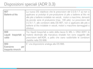 Disposizioni speciali (ADR 3.3)
667
Batterie al litio
La nuova DS stabilisce che le prescrizioni del 2.2.9.1.7 a) non si
applicano ai prototipi di pre-produzione di pile o batterie al litio né
alle pile o batterie installate nei veicoli, motori o macchine, derivanti
da piccole serie di produzione (max. 100 pile). Le prescrizioni del
2.2.9.1.7, alle condizioni della DS 667, non si applicano alle pile o
batterie al litio installate in veicoli, motori o macchine danneggiati o
difettosi.
668
Liquidi trasportati a
caldo
Tra i liquidi trasportati a caldo della classe 9, M9, n. ONU 3257, le
materie destinate alla marcatura stradale non sono soggette alle
prescrizioni dell’ADR, a patto che siano soddisfatte le condizioni
stabilite nella DS 668.
669
Esenzione per
trasporto rimorchi
E’ una disposizione analoga alla DS 666.
 