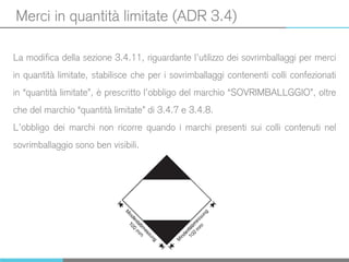 Merci in quantità limitate (ADR 3.4)
La modifica della sezione 3.4.11, riguardante l’utilizzo dei sovrimballaggi per merci
in quantità limitate, stabilisce che per i sovrimballaggi contenenti colli confezionati
in “quantità limitate”, è prescritto l’obbligo del marchio “SOVRIMBALLGGIO”, oltre
che del marchio “quantità limitate” di 3.4.7 e 3.4.8.
L’obbligo dei marchi non ricorre quando i marchi presenti sui colli contenuti nel
sovrimballaggio sono ben visibili.
 