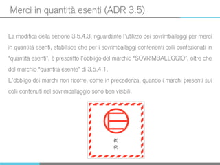Merci in quantità esenti (ADR 3.5)
La modifica della sezione 3.5.4.3, riguardante l’utilizzo dei sovrimballaggi per merci
in quantità esenti, stabilisce che per i sovrimballaggi contenenti colli confezionati in
“quantità esenti”, è prescritto l’obbligo del marchio “SOVRIMBALLGGIO”, oltre che
del marchio “quantità esente” di 3.5.4.1.
L’obbligo dei marchi non ricorre, come in precedenza, quando i marchi presenti sui
colli contenuti nel sovrimballaggio sono ben visibili.
 